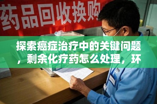 苏州探索癌症治疗中的关键问题，剩余化疗药怎么处理，环保与健康的平衡之道