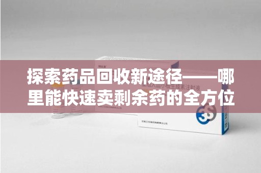 苏州探索药品回收新途径——哪里能快速卖剩余药的全方位解析