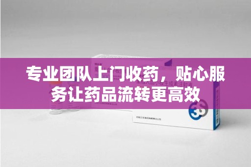 苏州专业团队上门收药，贴心服务让药品流转更高效