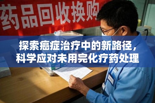苏州探索癌症治疗中的新路径，科学应对未用完化疗药处理的挑战与机遇