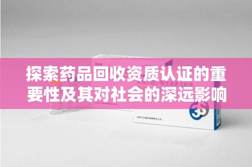 苏州探索药品回收资质认证的重要性及其对社会的深远影响
