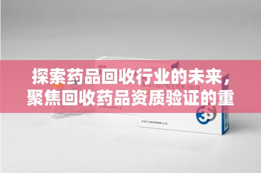 苏州探索药品回收行业的未来，聚焦回收药品资质验证的重要性