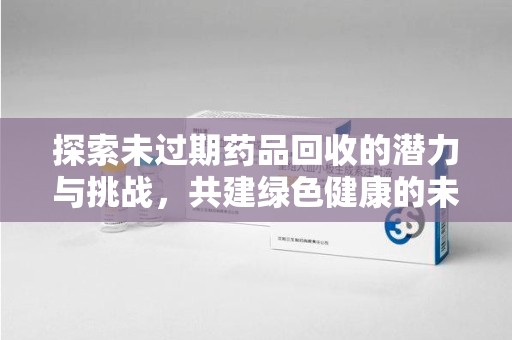 苏州探索未过期药品回收的潜力与挑战，共建绿色健康的未来